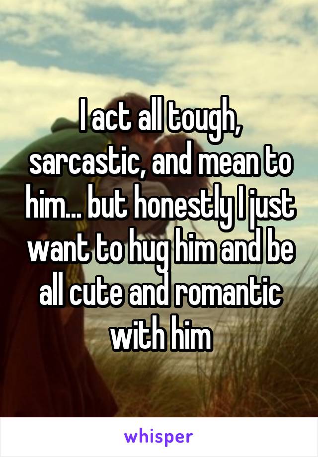 I act all tough, sarcastic, and mean to him... but honestly I just want to hug him and be all cute and romantic with him