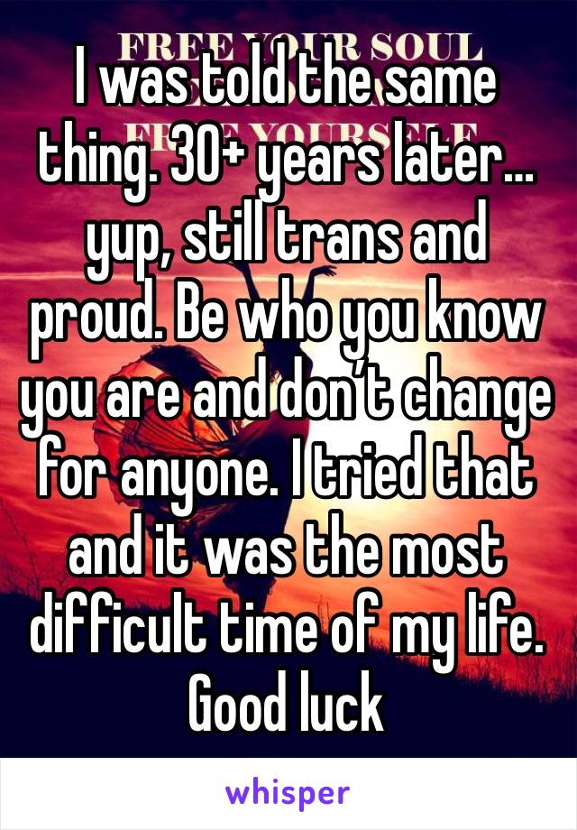 I was told the same thing. 30+ years later…yup, still trans and proud. Be who you know you are and don’t change for anyone. I tried that and it was the most difficult time of my life. Good luck
