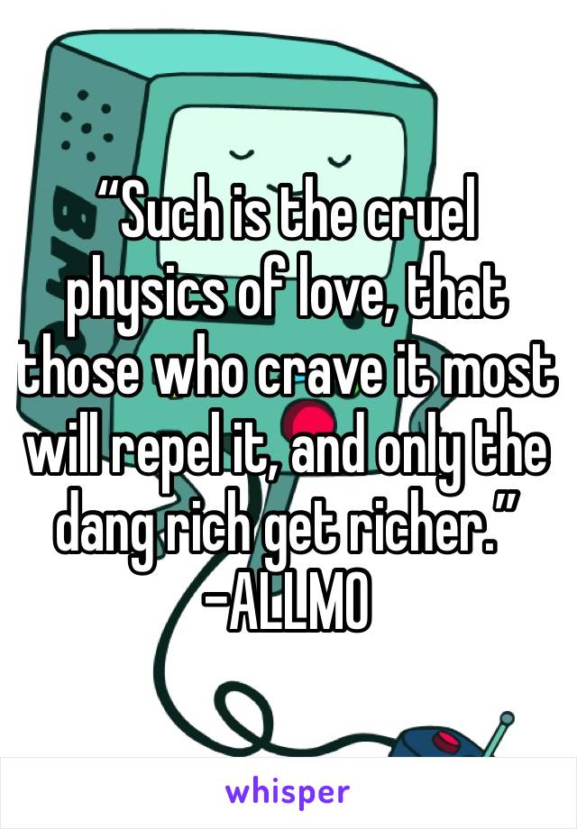 “Such is the cruel physics of love, that those who crave it most will repel it, and only the dang rich get richer.”
-ALLMO