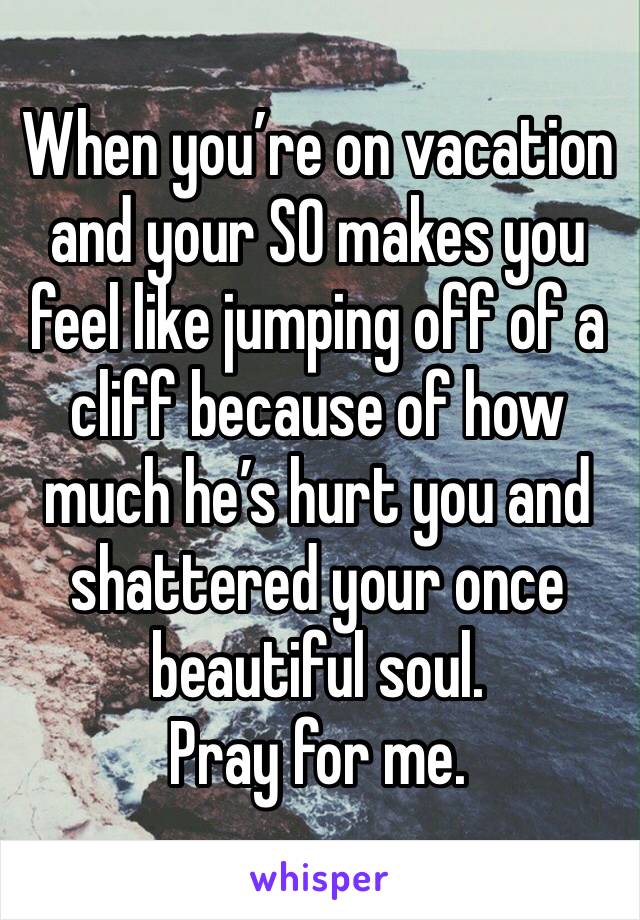 When you’re on vacation and your SO makes you feel like jumping off of a cliff because of how much he’s hurt you and shattered your once beautiful soul. 
Pray for me.