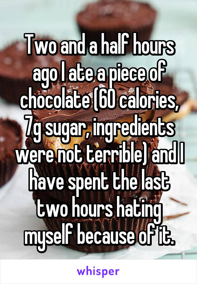 Two and a half hours ago I ate a piece of chocolate (60 calories, 7g sugar, ingredients were not terrible) and I have spent the last two hours hating myself because of it.