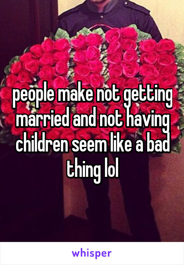 people make not getting married and not having children seem like a bad thing lol