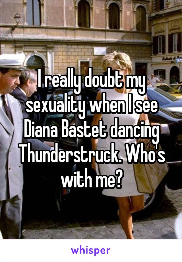 I really doubt my sexuality when I see Diana Bastet dancing Thunderstruck. Who's with me?