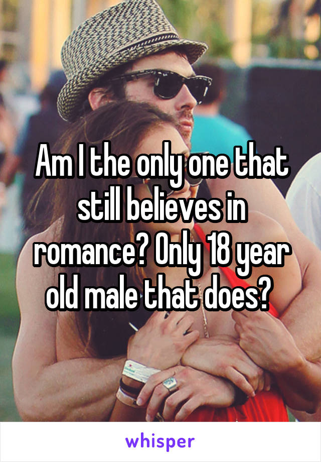 Am I the only one that still believes in romance? Only 18 year old male that does? 