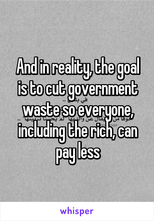 And in reality, the goal is to cut government waste so everyone, including the rich, can pay less