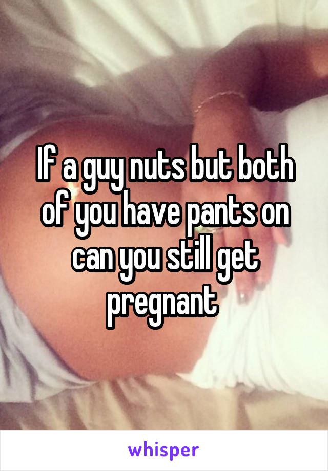 If a guy nuts but both of you have pants on can you still get pregnant 