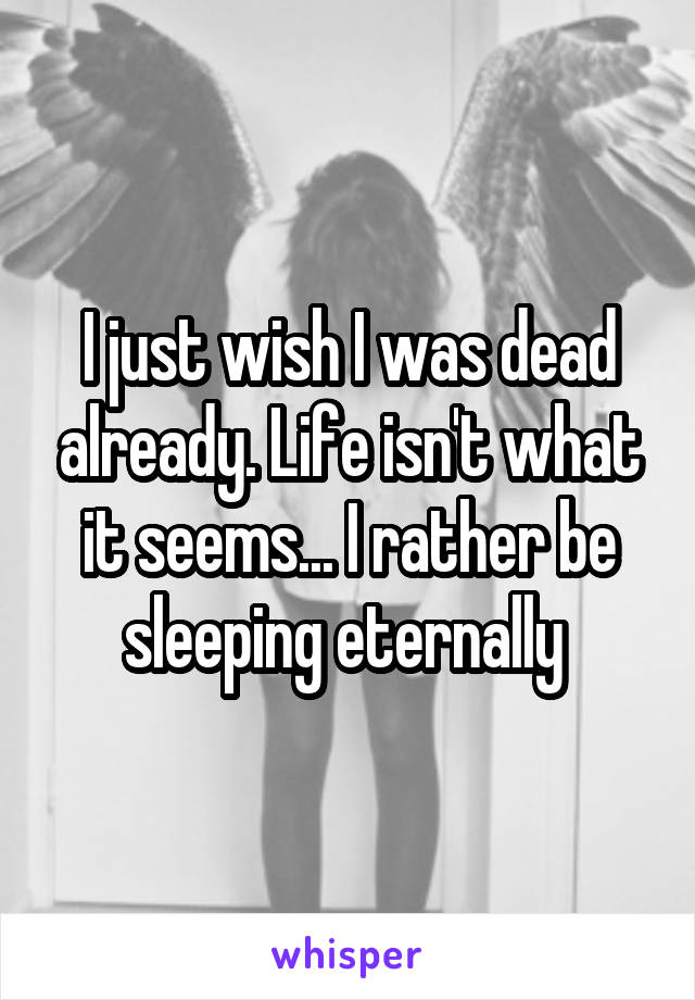 I just wish I was dead already. Life isn't what it seems... I rather be sleeping eternally 