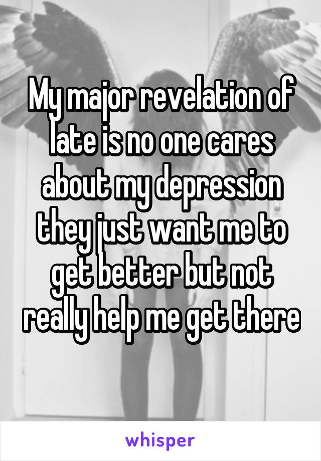 My major revelation of late is no one cares about my depression they just want me to get better but not really help me get there 