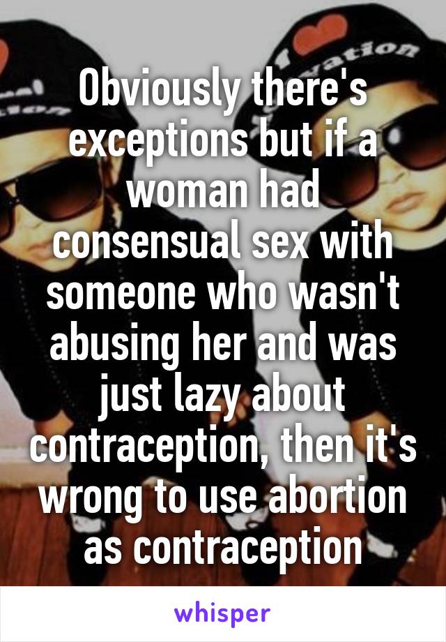 Obviously there's exceptions but if a woman had consensual sex with someone who wasn't abusing her and was just lazy about contraception, then it's wrong to use abortion as contraception