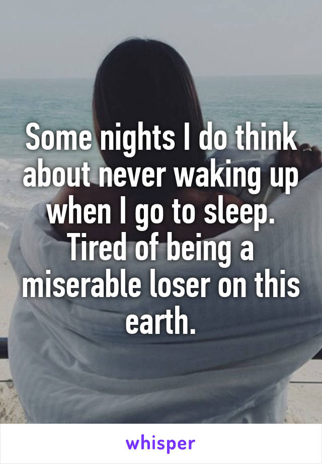 Some nights I do think about never waking up when I go to sleep. Tired of being a miserable loser on this earth.