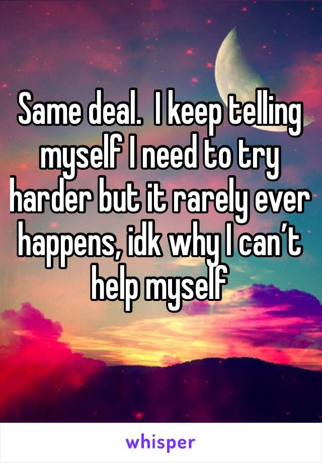 Same deal.  I keep telling myself I need to try harder but it rarely ever happens, idk why I can’t help myself