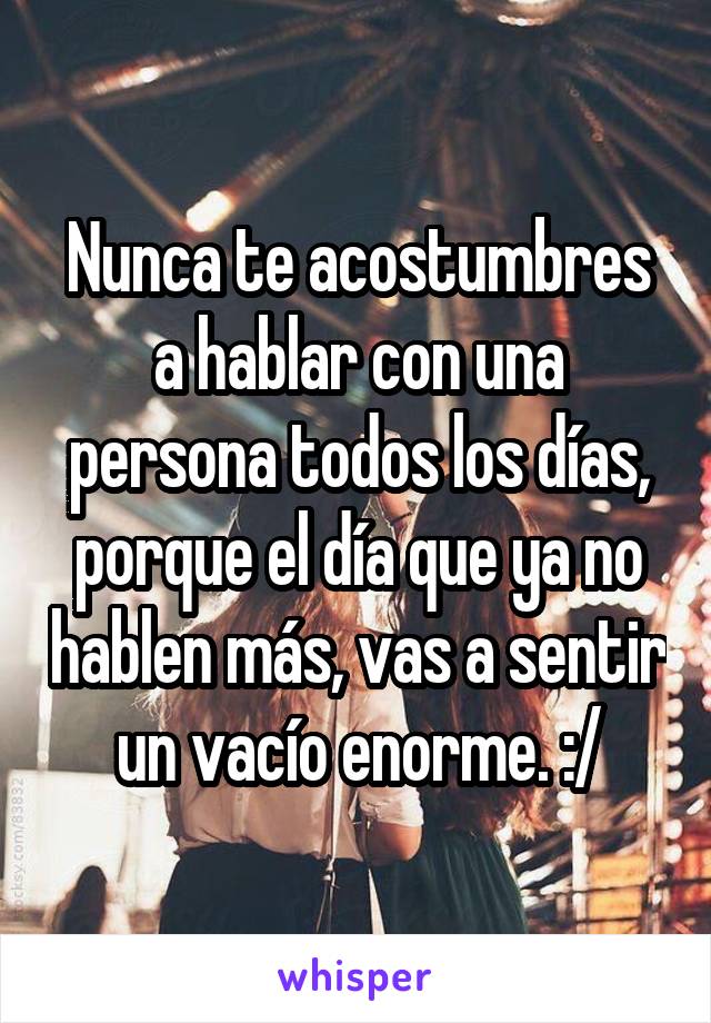 Nunca te acostumbres a hablar con una persona todos los días, porque el día que ya no hablen más, vas a sentir un vacío enorme. :/