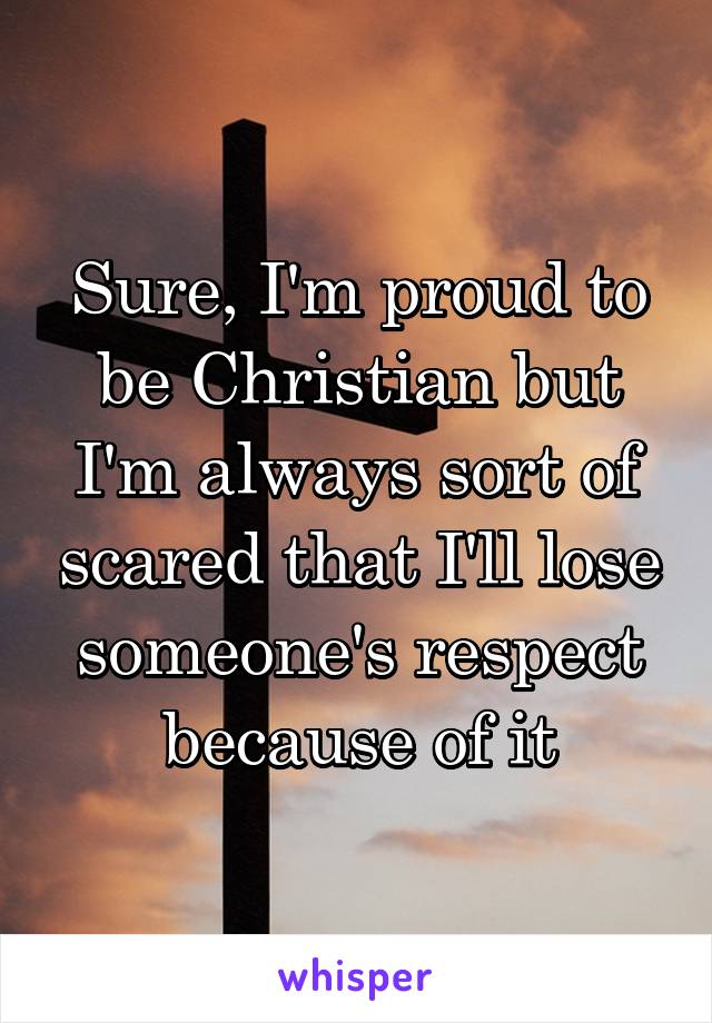 Sure, I'm proud to be Christian but I'm always sort of scared that I'll lose someone's respect because of it