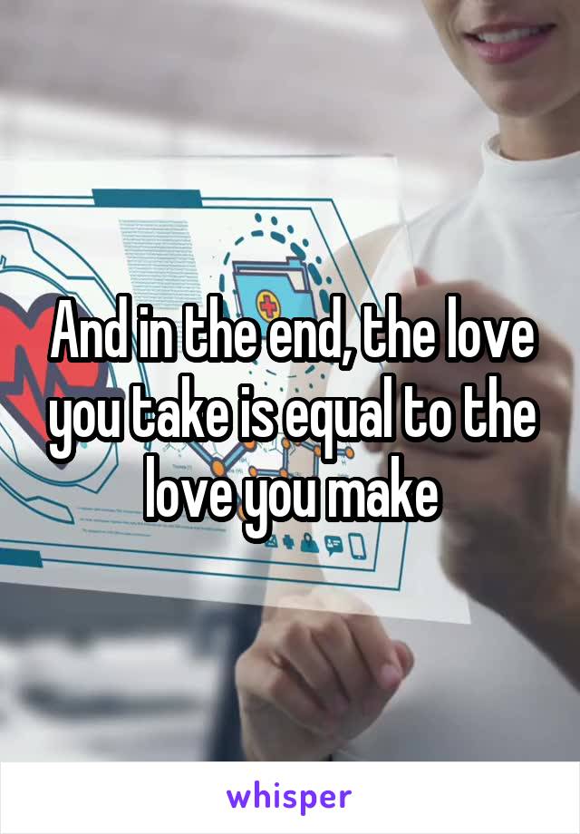 And in the end, the love you take is equal to the love you make