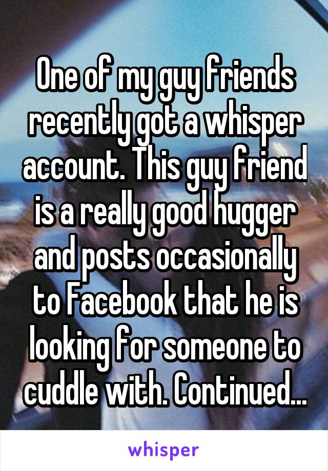 One of my guy friends recently got a whisper account. This guy friend is a really good hugger and posts occasionally to Facebook that he is looking for someone to cuddle with. Continued...