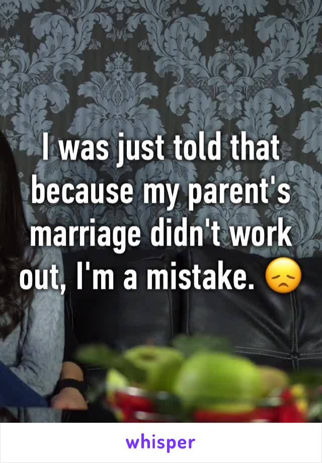 I was just told that because my parent's marriage didn't work out, I'm a mistake. 😞