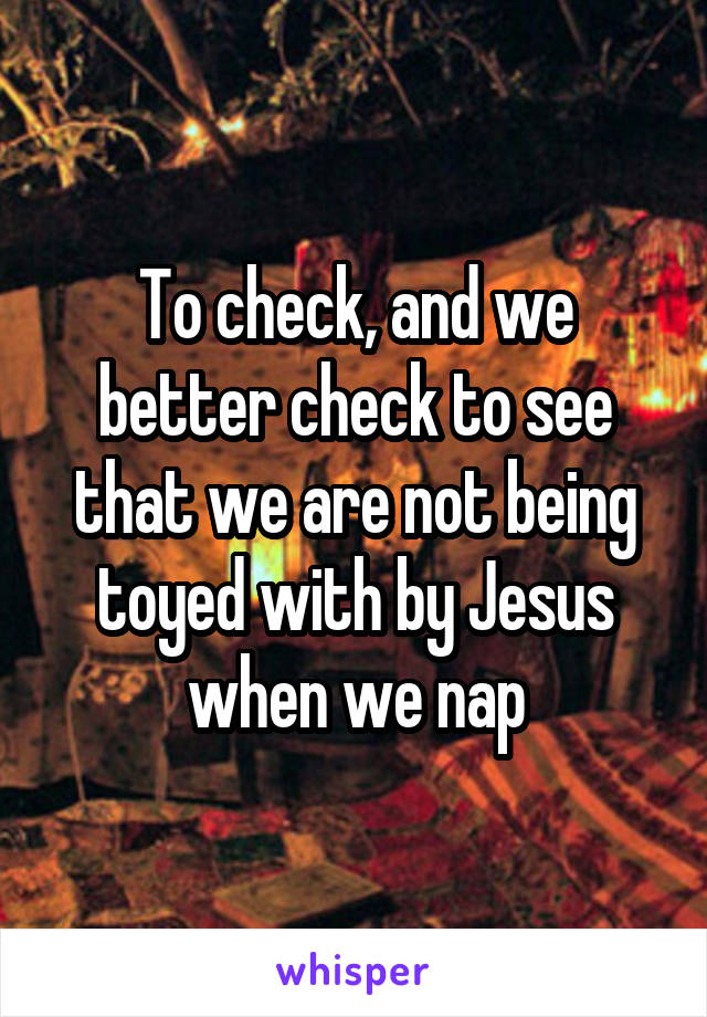 To check, and we better check to see that we are not being toyed with by Jesus when we nap