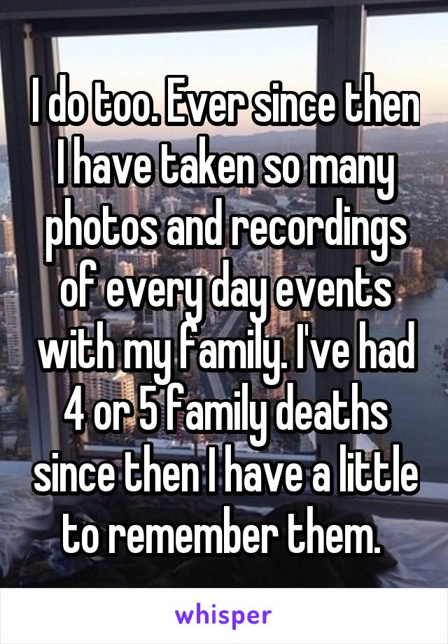 I do too. Ever since then I have taken so many photos and recordings of every day events with my family. I've had 4 or 5 family deaths since then I have a little to remember them. 