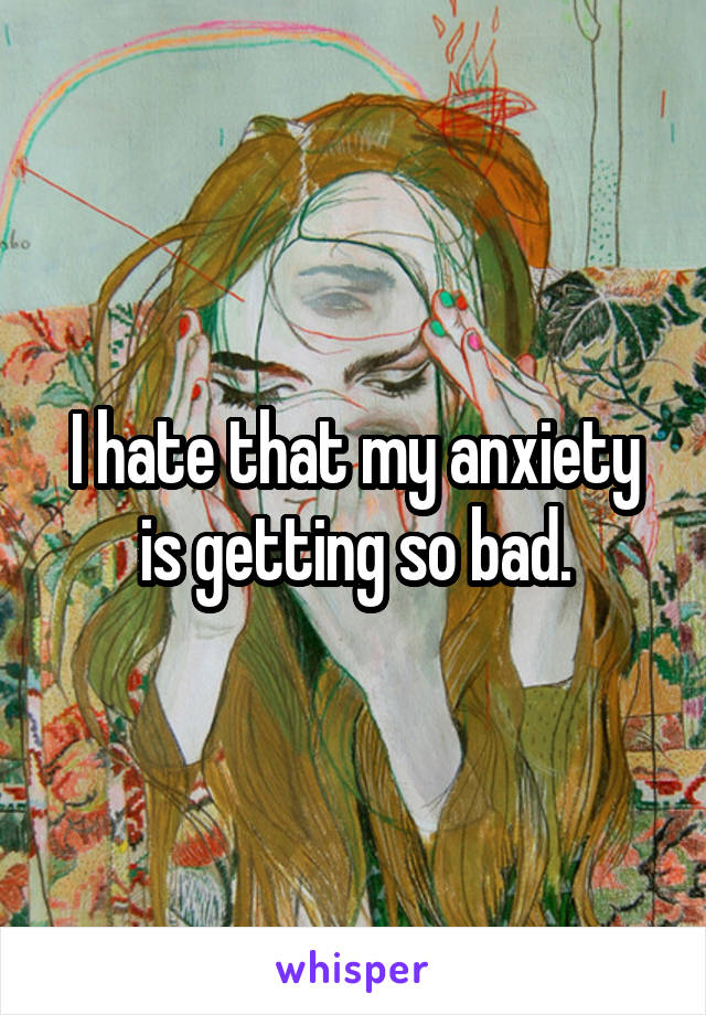 I hate that my anxiety is getting so bad.