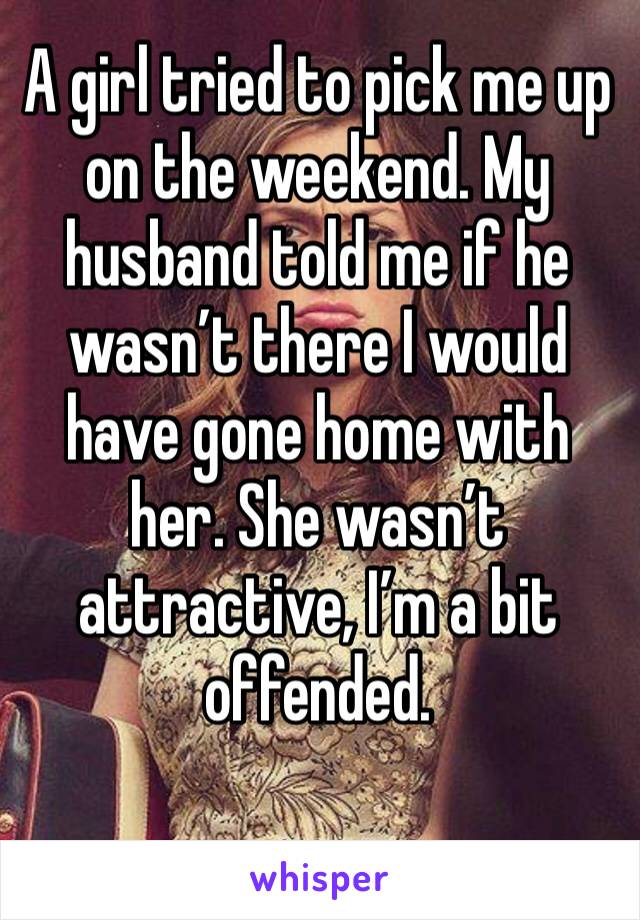 A girl tried to pick me up on the weekend. My husband told me if he wasn’t there I would have gone home with her. She wasn’t attractive, I’m a bit offended. 