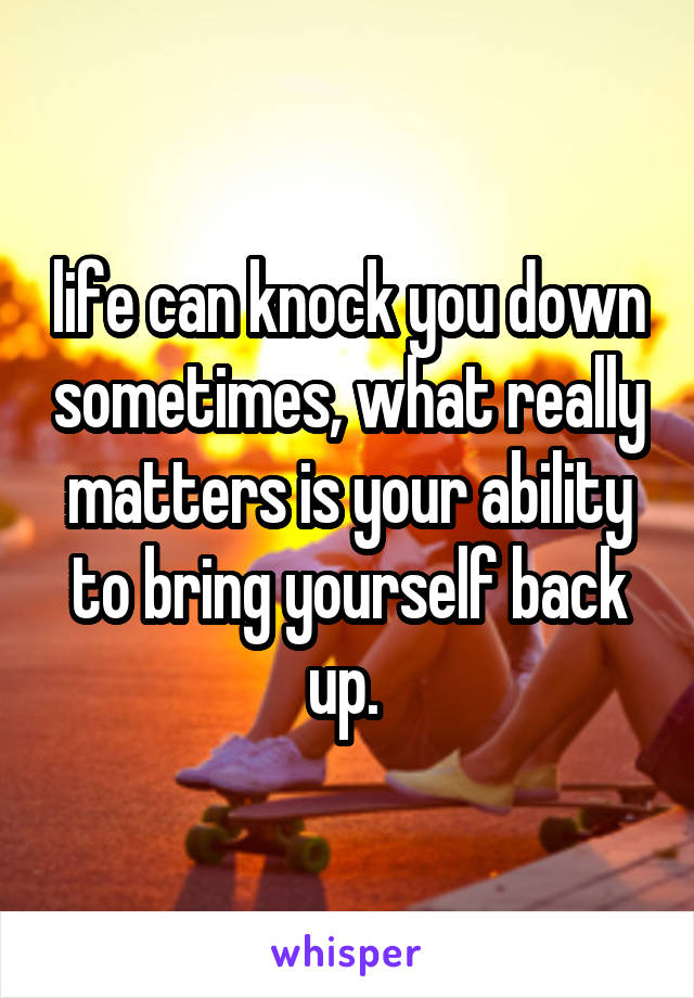 life can knock you down sometimes, what really matters is your ability to bring yourself back up. 