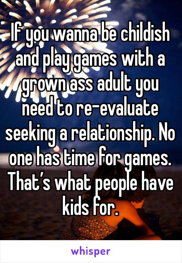 If you wanna be childish and play games with a grown ass adult you need to re-evaluate seeking a relationship. No one has time for games. That’s what people have kids for. 