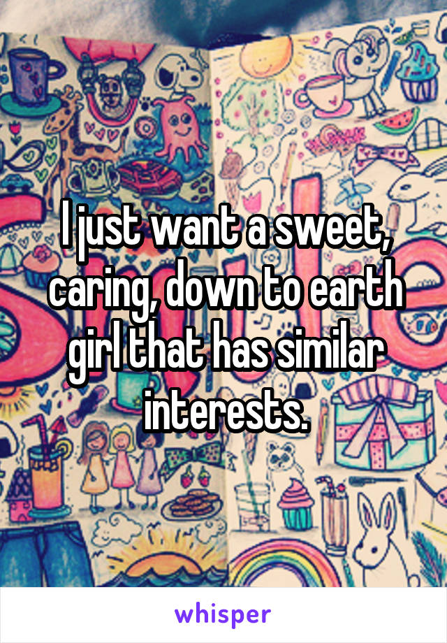 I just want a sweet, caring, down to earth girl that has similar interests.