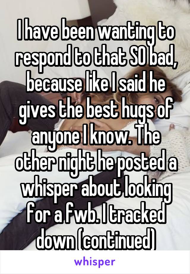 I have been wanting to respond to that SO bad, because like I said he gives the best hugs of anyone I know. The other night he posted a whisper about looking for a fwb. I tracked down (continued)