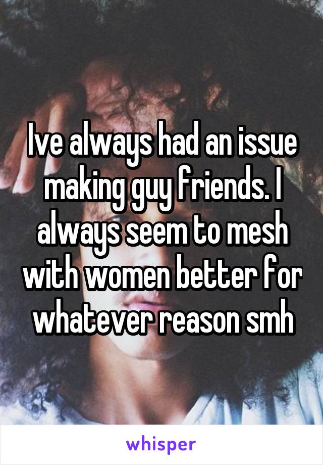 Ive always had an issue making guy friends. I always seem to mesh with women better for whatever reason smh