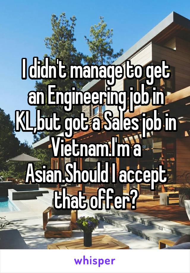 I didn't manage to get an Engineering job in KL,but got a Sales job in Vietnam.I'm a Asian.Should I accept that offer?