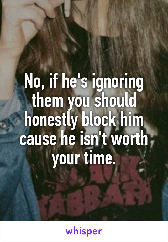 No, if he's ignoring them you should honestly block him cause he isn't worth your time.