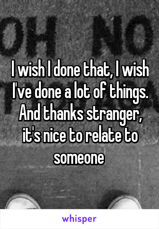 I wish I done that, I wish I've done a lot of things. And thanks stranger, it's nice to relate to someone 