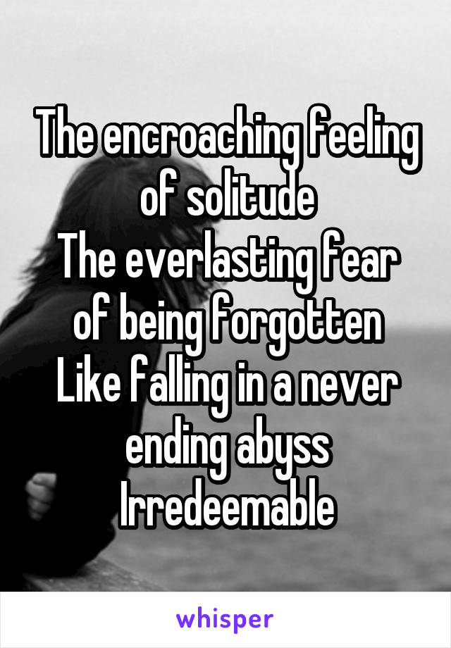 The encroaching feeling of solitude
The everlasting fear of being forgotten
Like falling in a never ending abyss
Irredeemable