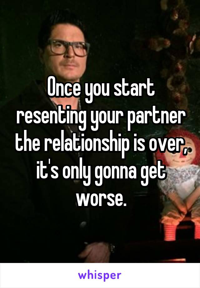 Once you start resenting your partner the relationship is over, it's only gonna get worse.