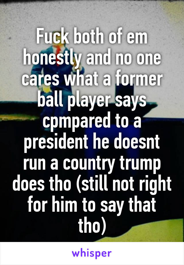 Fuck both of em honestly and no one cares what a former ball player says cpmpared to a president he doesnt run a country trump does tho (still not right for him to say that tho)