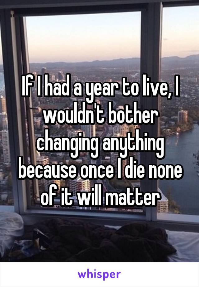 If I had a year to live, I wouldn't bother changing anything because once I die none of it will matter