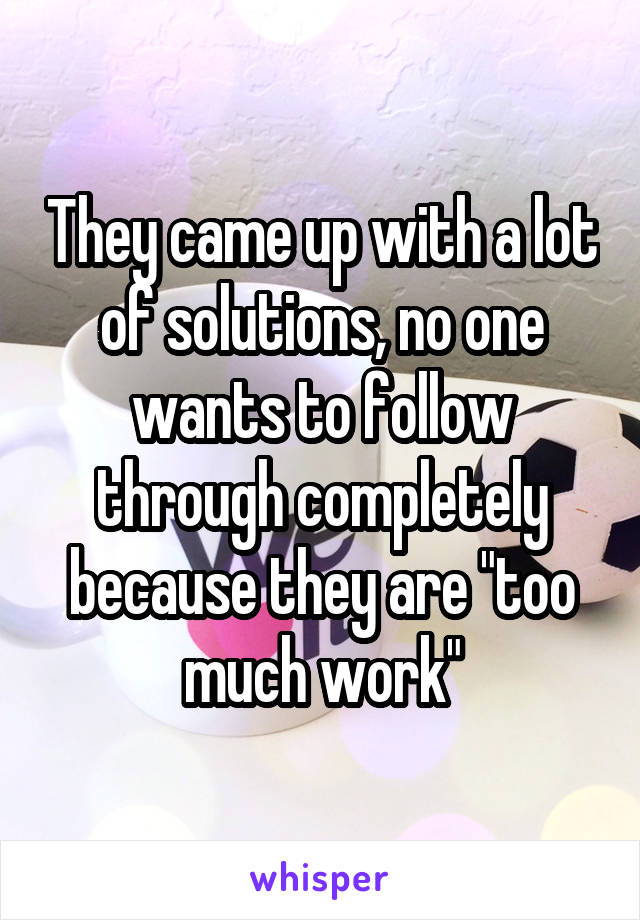 They came up with a lot of solutions, no one wants to follow through completely because they are "too much work"