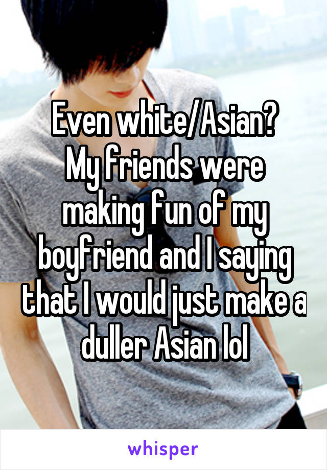 Even white/Asian?
My friends were making fun of my boyfriend and I saying that I would just make a duller Asian lol