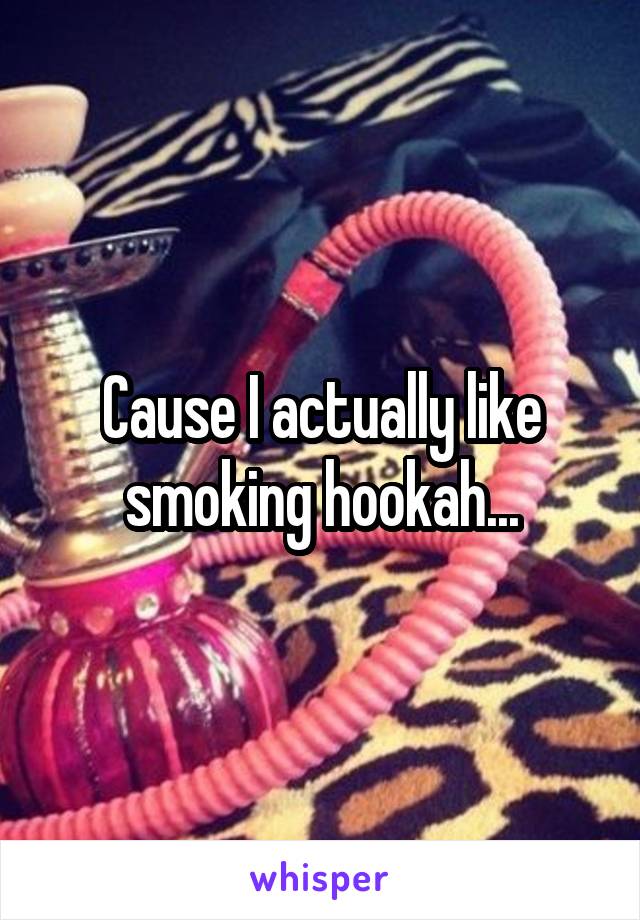 Cause I actually like smoking hookah...