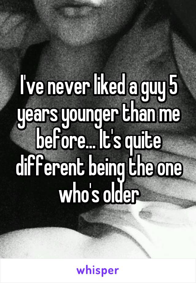 I've never liked a guy 5 years younger than me before... It's quite different being the one who's older