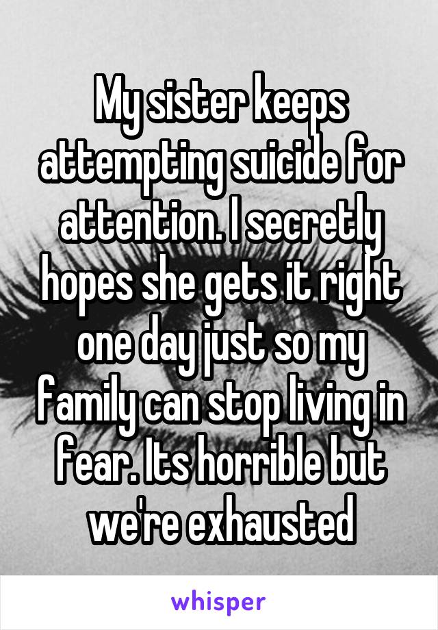 My sister keeps attempting suicide for attention. I secretly hopes she gets it right one day just so my family can stop living in fear. Its horrible but we're exhausted