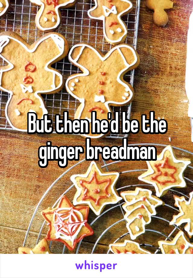 But then he'd be the ginger breadman