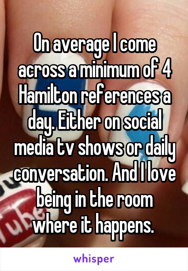 On average I come across a minimum of 4 Hamilton references a day. Either on social media tv shows or daily conversation. And I love being in the room where it happens. 