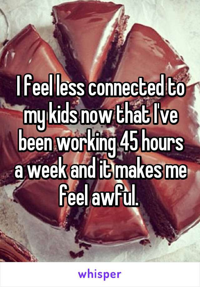 I feel less connected to my kids now that I've been working 45 hours a week and it makes me feel awful. 