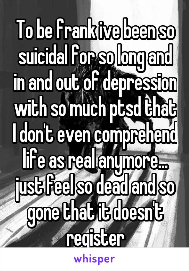 To be frank ive been so suicidal for so long and in and out of depression with so much ptsd that I don't even comprehend life as real anymore... just feel so dead and so gone that it doesn't register