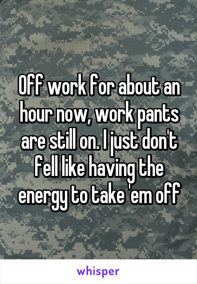 Off work for about an hour now, work pants are still on. I just don't fell like having the energy to take 'em off