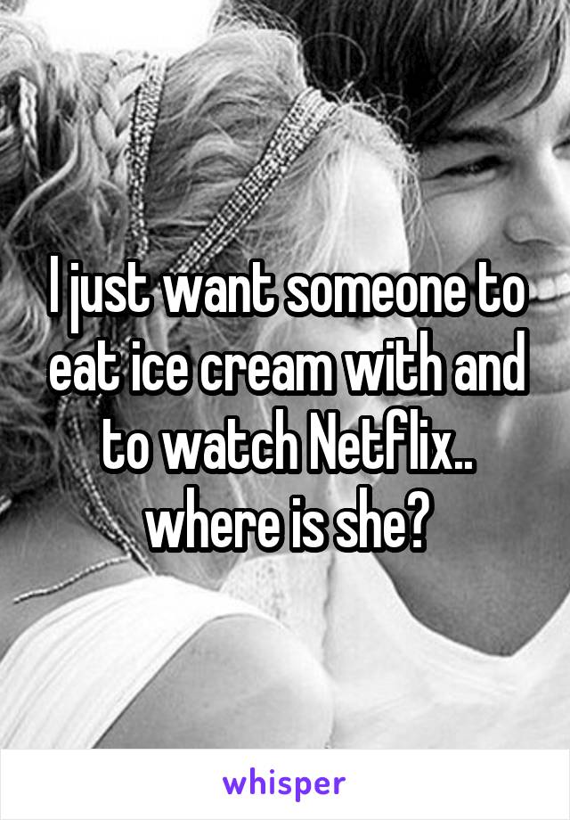 I just want someone to eat ice cream with and to watch Netflix.. where is she?