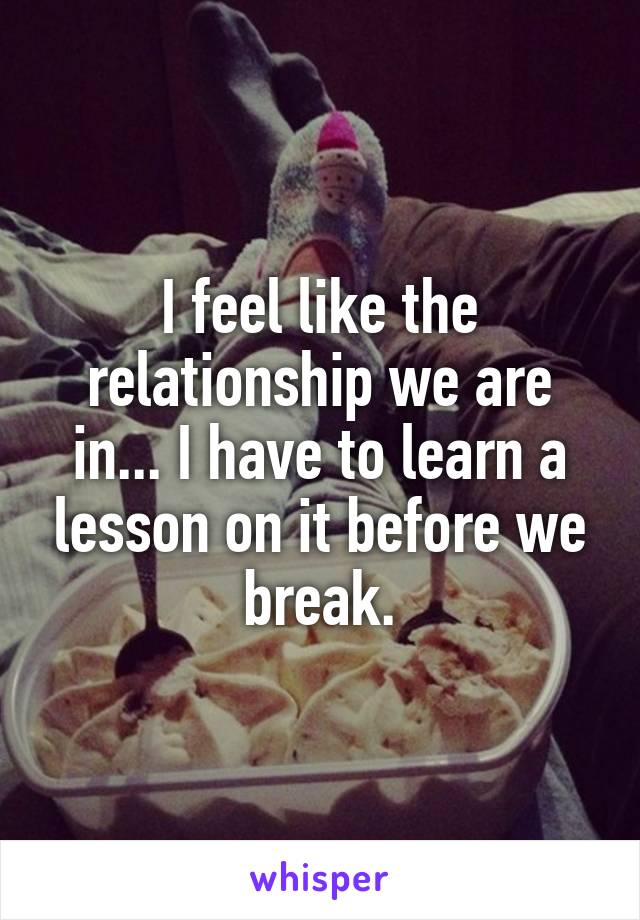 I feel like the relationship we are in... I have to learn a lesson on it before we break.