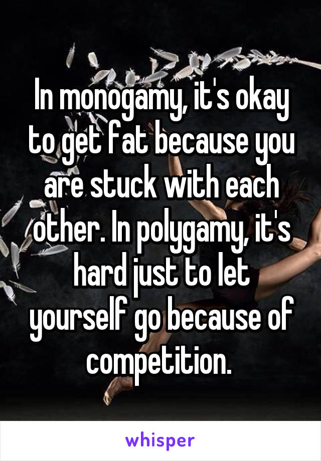 In monogamy, it's okay to get fat because you are stuck with each other. In polygamy, it's hard just to let yourself go because of competition. 