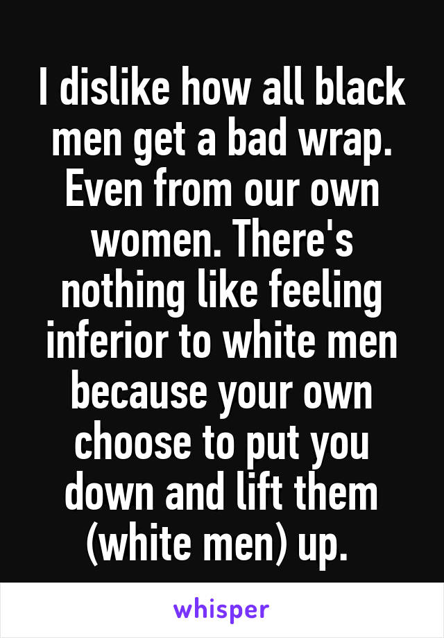 I dislike how all black men get a bad wrap. Even from our own women. There's nothing like feeling inferior to white men because your own choose to put you down and lift them (white men) up. 